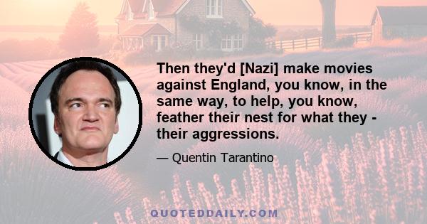 Then they'd [Nazi] make movies against England, you know, in the same way, to help, you know, feather their nest for what they - their aggressions.