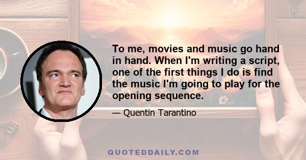 To me, movies and music go hand in hand. When I'm writing a script, one of the first things I do is find the music I'm going to play for the opening sequence.