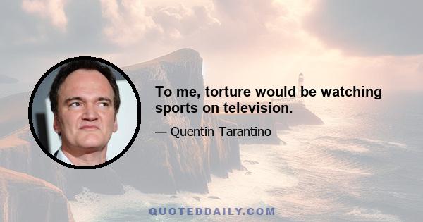 To me, torture would be watching sports on television.