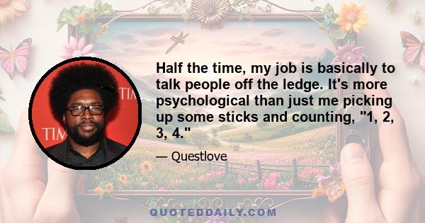 Half the time, my job is basically to talk people off the ledge. It's more psychological than just me picking up some sticks and counting, 1, 2, 3, 4.