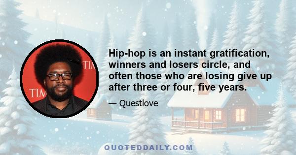 Hip-hop is an instant gratification, winners and losers circle, and often those who are losing give up after three or four, five years.