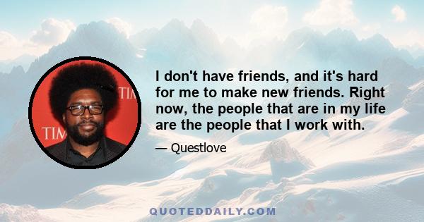 I don't have friends, and it's hard for me to make new friends. Right now, the people that are in my life are the people that I work with.