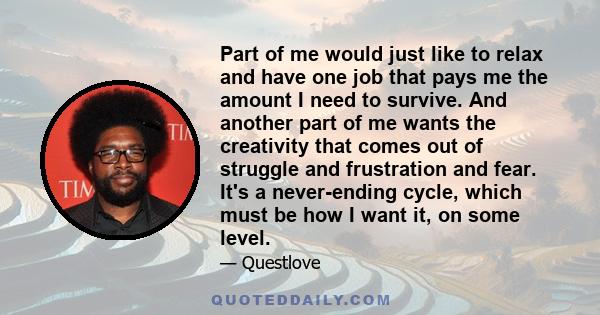 Part of me would just like to relax and have one job that pays me the amount I need to survive. And another part of me wants the creativity that comes out of struggle and frustration and fear. It's a never-ending cycle, 