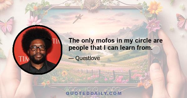 The only mofos in my circle are people that I can learn from.