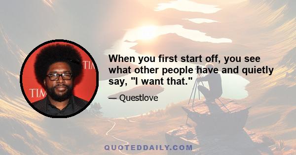When you first start off, you see what other people have and quietly say, I want that.