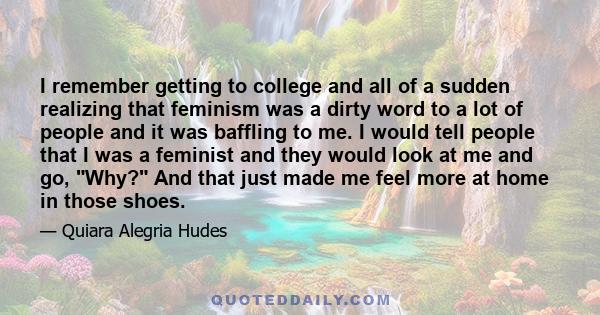 I remember getting to college and all of a sudden realizing that feminism was a dirty word to a lot of people and it was baffling to me. I would tell people that I was a feminist and they would look at me and go, Why?