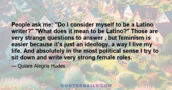 People ask me: Do I consider myself to be a Latino writer? What does it mean to be Latino? Those are very strange questions to answer , but feminism is easier because it's just an ideology, a way I live my life. And