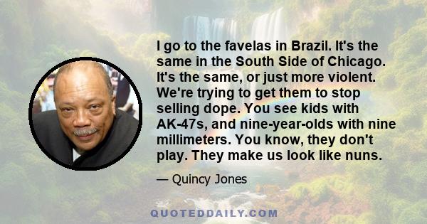 I go to the favelas in Brazil. It's the same in the South Side of Chicago. It's the same, or just more violent. We're trying to get them to stop selling dope. You see kids with AK-47s, and nine-year-olds with nine