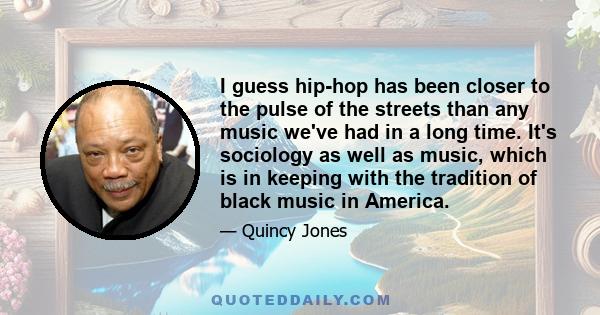 I guess hip-hop has been closer to the pulse of the streets than any music we've had in a long time. It's sociology as well as music, which is in keeping with the tradition of black music in America.