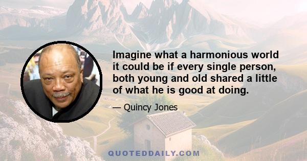 Imagine what a harmonious world it could be if every single person, both young and old shared a little of what he is good at doing.