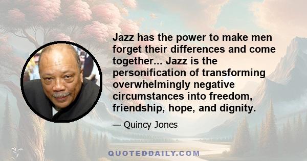 Jazz has the power to make men forget their differences and come together... Jazz is the personification of transforming overwhelmingly negative circumstances into freedom, friendship, hope, and dignity.