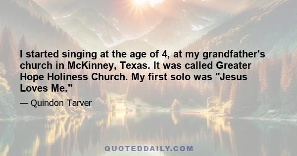 I started singing at the age of 4, at my grandfather's church in McKinney, Texas. It was called Greater Hope Holiness Church. My first solo was Jesus Loves Me.