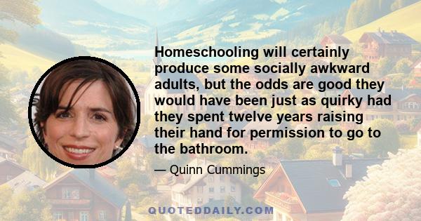 Homeschooling will certainly produce some socially awkward adults, but the odds are good they would have been just as quirky had they spent twelve years raising their hand for permission to go to the bathroom.