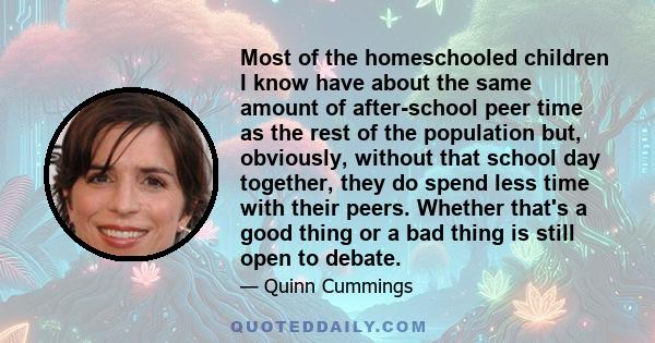 Most of the homeschooled children I know have about the same amount of after-school peer time as the rest of the population but, obviously, without that school day together, they do spend less time with their peers.