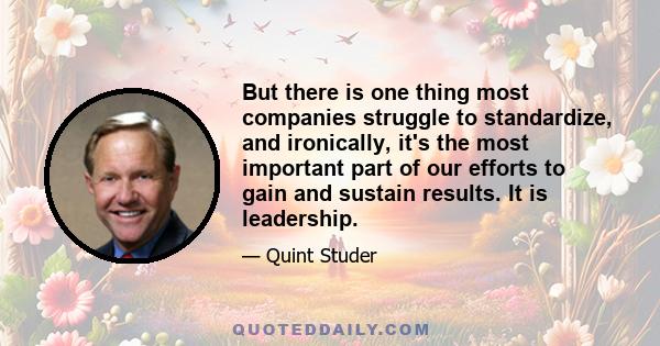 But there is one thing most companies struggle to standardize, and ironically, it's the most important part of our efforts to gain and sustain results. It is leadership.