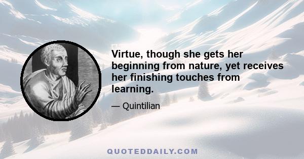 Virtue, though she gets her beginning from nature, yet receives her finishing touches from learning.