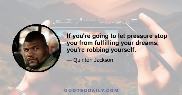 If you're going to let pressure stop you from fulfilling your dreams, you're robbing yourself.