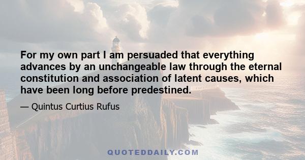 For my own part I am persuaded that everything advances by an unchangeable law through the eternal constitution and association of latent causes, which have been long before predestined.