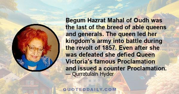 Begum Hazrat Mahal of Oudh was the last of the breed of able queens and generals. The queen led her kingdom's army into battle during the revolt of 1857. Even after she was defeated she defied Queen Victoria's famous