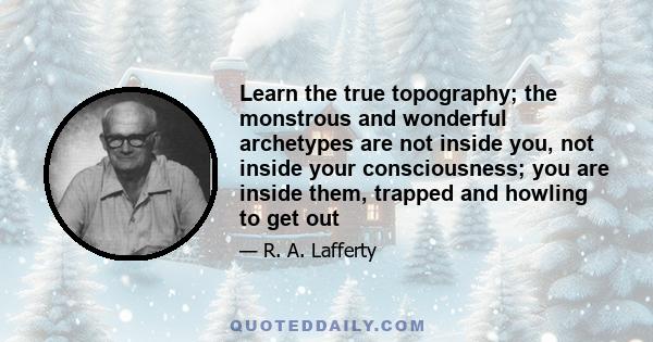 Learn the true topography; the monstrous and wonderful archetypes are not inside you, not inside your consciousness; you are inside them, trapped and howling to get out