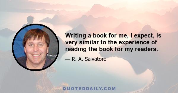 Writing a book for me, I expect, is very similar to the experience of reading the book for my readers.