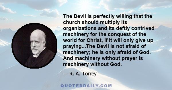 The Devil is perfectly willing that the church should multiply its organizations and its deftly contrived machinery for the conquest of the world for Christ, if it will only give up praying...The Devil is not afraid of