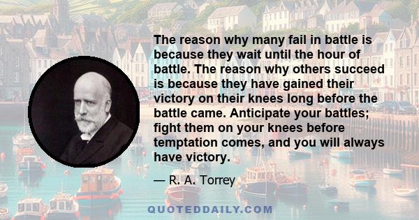 The reason why many fail in battle is because they wait until the hour of battle. The reason why others succeed is because they have gained their victory on their knees long before the battle came. Anticipate your