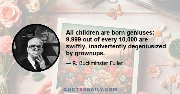 All children are born geniuses; 9,999 out of every 10,000 are swiftly, inadvertently degeniusized by grownups.