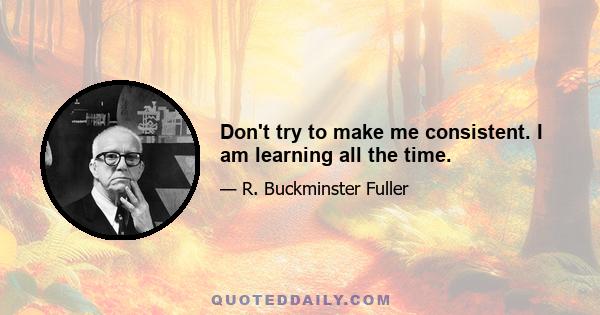 Don't try to make me consistent. I am learning all the time.