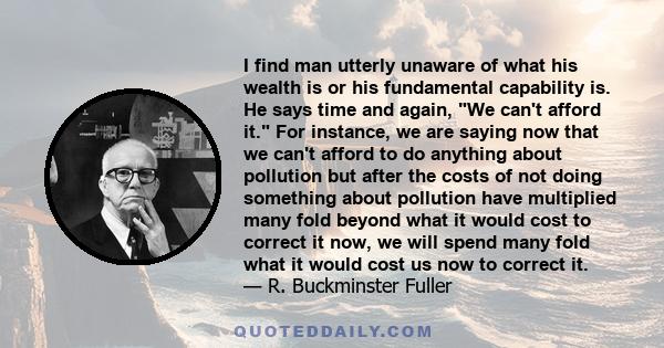 I find man utterly unaware of what his wealth is or his fundamental capability is. He says time and again, We can't afford it. For instance, we are saying now that we can't afford to do anything about pollution but