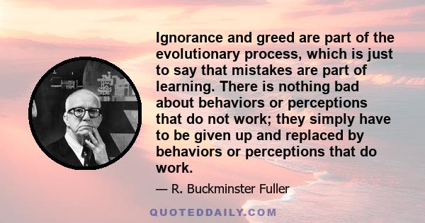 Ignorance and greed are part of the evolutionary process, which is just to say that mistakes are part of learning. There is nothing bad about behaviors or perceptions that do not work; they simply have to be given up