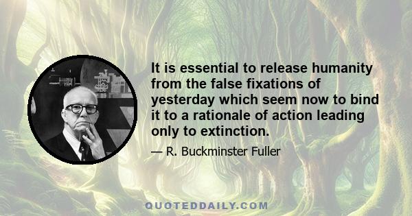 It is essential to release humanity from the false fixations of yesterday which seem now to bind it to a rationale of action leading only to extinction.