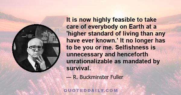 It is now highly feasible to take care of everybody on Earth at a 'higher standard of living than any have ever known.' It no longer has to be you or me. Selfishness is unnecessary and henceforth unrationalizable as