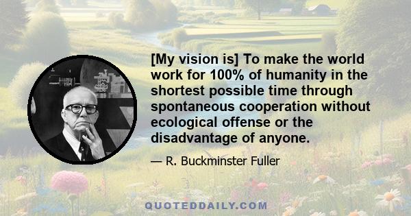 [My vision is] To make the world work for 100% of humanity in the shortest possible time through spontaneous cooperation without ecological offense or the disadvantage of anyone.