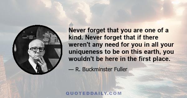 Never forget that you are one of a kind. Never forget that if there weren't any need for you in all your uniqueness to be on this earth, you wouldn't be here in the first place. And never forget, no matter how