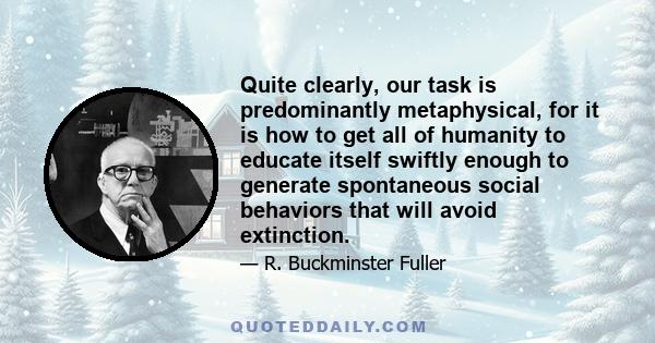 Quite clearly, our task is predominantly metaphysical, for it is how to get all of humanity to educate itself swiftly enough to generate spontaneous social behaviors that will avoid extinction.