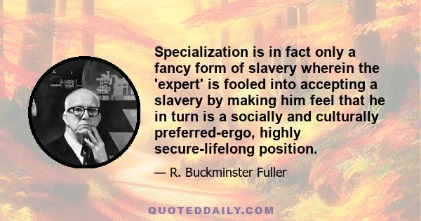 Specialization is in fact only a fancy form of slavery wherein the 'expert' is fooled into accepting a slavery by making him feel that he in turn is a socially and culturally preferred-ergo, highly secure-lifelong