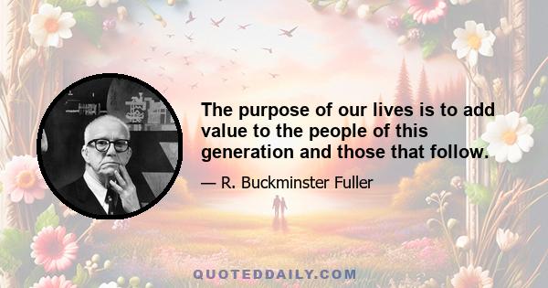 The purpose of our lives is to add value to the people of this generation and those that follow.