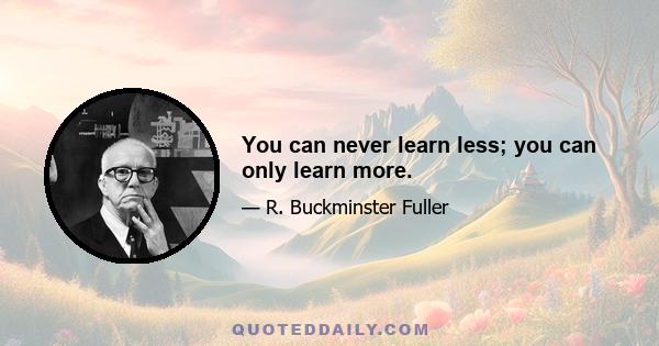 You can never learn less; you can only learn more.