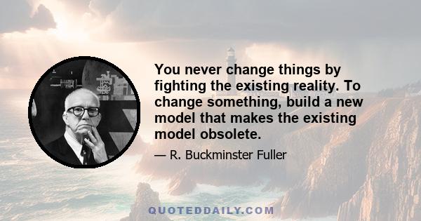 You never change things by fighting the existing reality. To change something, build a new model that makes the existing model obsolete.