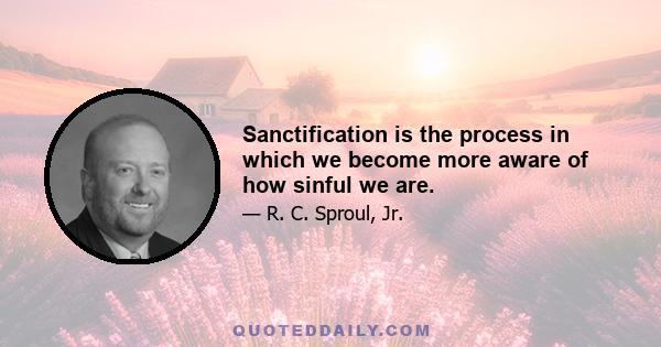 Sanctification is the process in which we become more aware of how sinful we are.