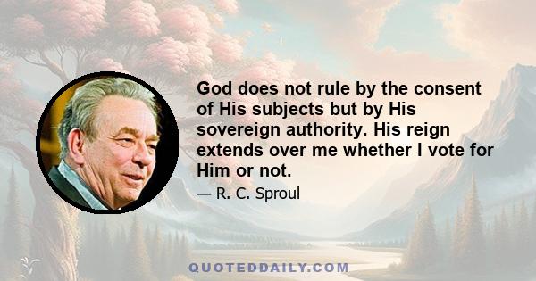 God does not rule by the consent of His subjects but by His sovereign authority. His reign extends over me whether I vote for Him or not.