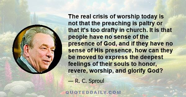 The real crisis of worship today is not that the preaching is paltry or that it's too drafty in church. It is that people have no sense of the presence of God, and if they have no sense of His presence, how can they be