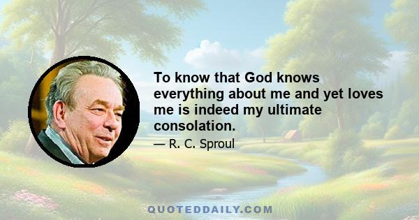 To know that God knows everything about me and yet loves me is indeed my ultimate consolation.