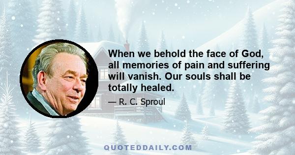 When we behold the face of God, all memories of pain and suffering will vanish. Our souls shall be totally healed.