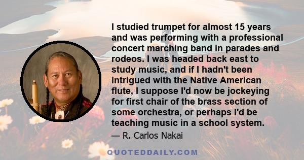 I studied trumpet for almost 15 years and was performing with a professional concert marching band in parades and rodeos. I was headed back east to study music, and if I hadn't been intrigued with the Native American