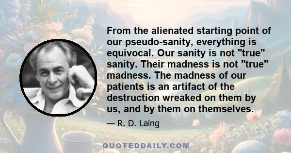 From the alienated starting point of our pseudo-sanity, everything is equivocal. Our sanity is not true sanity. Their madness is not true madness. The madness of our patients is an artifact of the destruction wreaked on 