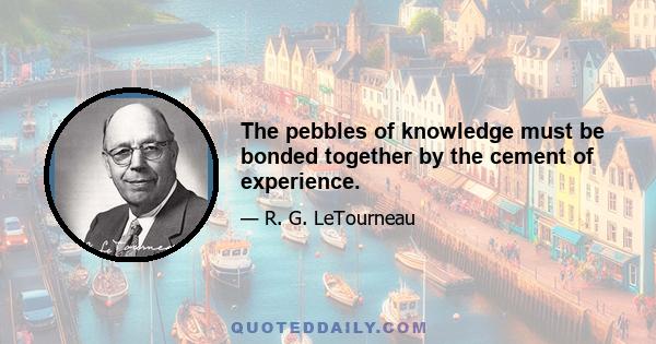 The pebbles of knowledge must be bonded together by the cement of experience.