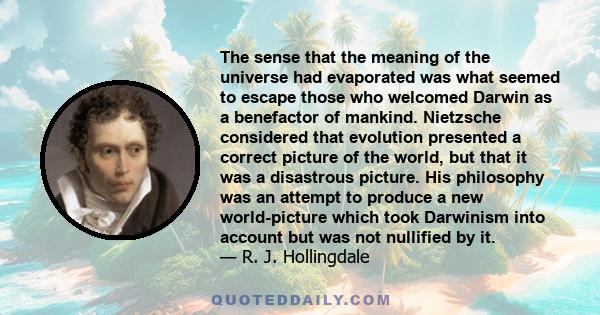 The sense that the meaning of the universe had evaporated was what seemed to escape those who welcomed Darwin as a benefactor of mankind. Nietzsche considered that evolution presented a correct picture of the world, but 