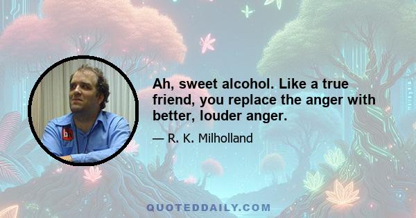 Ah, sweet alcohol. Like a true friend, you replace the anger with better, louder anger.